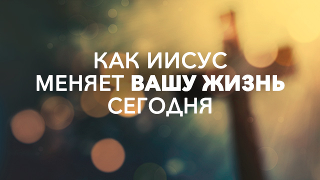Как Иисус меняет Вашу жизнь сегодня